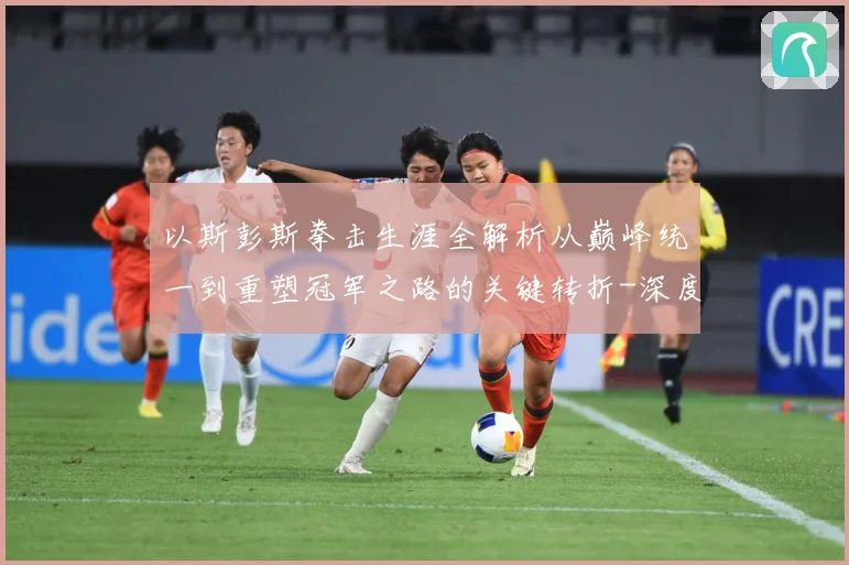 以斯彭斯拳击生涯全解析从巅峰统一到重塑冠军之路的关键转折-深度解析
