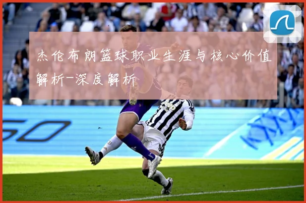 杰伦布朗篮球职业生涯与核心价值解析-深度解析