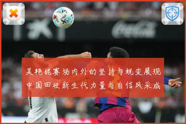 吴艳妮赛场内外的坚持与蜕变展现中国田径新生代力量与自信风采成长观察-深度解析