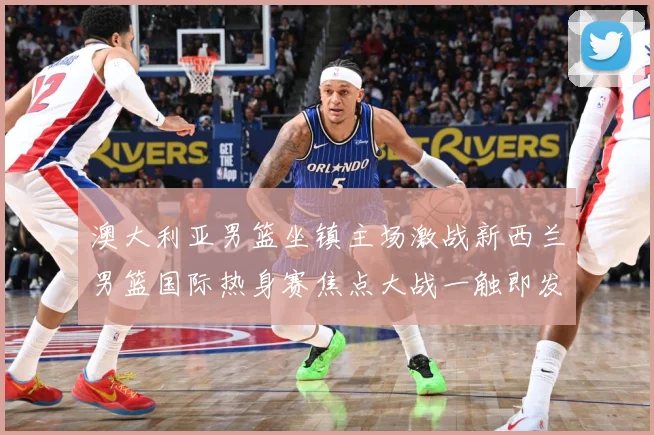 澳大利亚男篮坐镇主场激战新西兰男篮国际热身赛焦点大战一触即发-深度解析