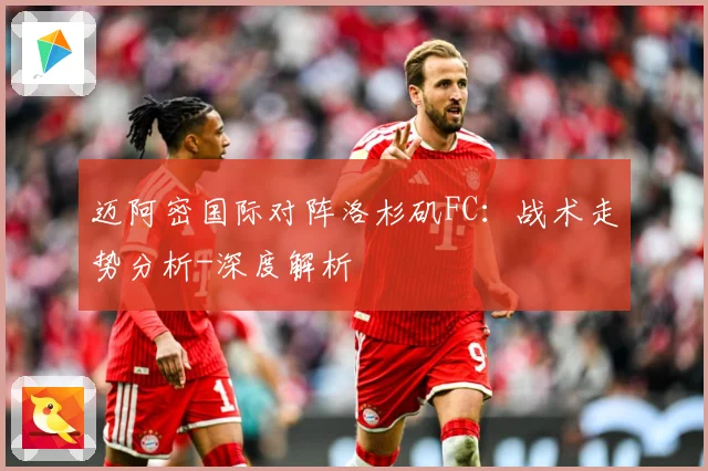 迈阿密国际对阵洛杉矶FC：战术走势分析-深度解析