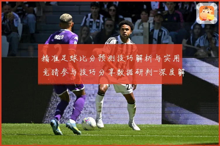 精准足球比分预测技巧解析与实用竞猜参与技巧分享数据研判-深度解析